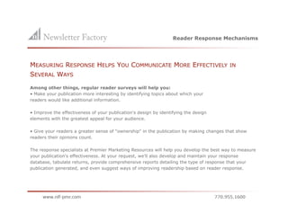 Reader Response Mechanisms




MEASURING RESPONSE HELPS YOU COMMUNICATE MORE EFFECTIVELY                                IN
SEVERAL WAYS
Among other things, regular reader surveys will help you:
• Make your publication more interesting by identifying topics about which your
readers would like additional information.

• Improve the effectiveness of your publication's design by identifying the design
elements with the greatest appeal for your audience.

• Give your readers a greater sense of "ownership" in the publication by making changes that show
readers their opinions count.

The response specialists at Premier Marketing Resources will help you develop the best way to measure
your publication's effectiveness. At your request, we'll also develop and maintain your response
database, tabulate returns, provide comprehensive reports detailing the type of response that your
publication generated, and even suggest ways of improving readership based on reader response.
 