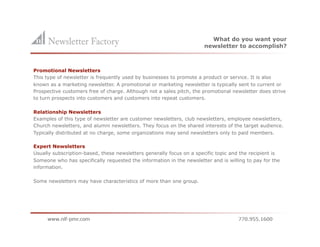 What do you want your
                                                                        newsletter to accomplish?



Promotional Newsletters
This type of newsletter is frequently used by businesses to promote a product or service. It is also
known as a marketing newsletter. A promotional or marketing newsletter is typically sent to current or
Prospective customers free of charge. Although not a sales pitch, the promotional newsletter does strive
to turn prospects into customers and customers into repeat customers.

Relationship Newsletters
Examples of this type of newsletter are customer newsletters, club newsletters, employee newsletters,
Church newsletters, and alumni newsletters. They focus on the shared interests of the target audience.
Typically distributed at no charge, some organizations may send newsletters only to paid members.

Expert Newsletters
Usually subscription-based, these newsletters generally focus on a specific topic and the recipient is
Someone who has specifically requested the information in the newsletter and is willing to pay for the
information.

Some newsletters may have characteristics of more than one group.
 