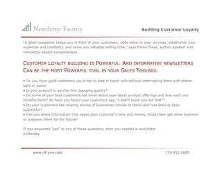 Building Customer Loyalty


"A good newsletter keeps you in front of your customers, adds value to your services, establishes your
expertise and credibility, and saves you valuable selling time," says Elaine Floyd, author, speaker and
newsletter expert extraordinaire.


CUSTOMER LOYALTY BUILDING IS POWERFUL. AND INFORMATIVE                             NEWSLETTERS
CAN BE THE MOST POWERFUL TOOL IN YOUR SALES TOOLBOX.
• Do you have good customers you'd like to stay in touch with without interrupting them with phone
calls or visits?
• Is your product or service line changing quickly?
• Do some of your best customers not know about your latest product offerings and how each one
benefits them? Or have you heard your customers say, "I didn't know you did that?"
• Do your customers like hearing stories of businesses similar to theirs and how they've been
successful?
• Can you share information that saves your customer's time and money, helps them get more business
or prepares them for the future?

If you answered "yes" to any of these questions, then you needed a newsletter
yesterday.
 