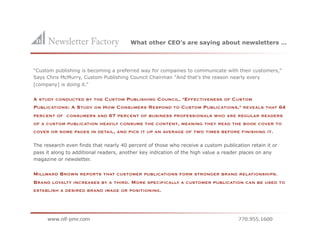 What other CEO’s are saying about newsletters …



"Custom publishing is becoming a preferred way for companies to communicate with their customers,"
Says Chris McMurry, Custom Publishing Council Chairman "And that's the reason nearly every
[company] is doing it.”


A STUDY CONDUCTED BY THE CUSTOM PUBLISHING COUNCIL, "EFFECTIVENESS OF CUSTOM
PUBLICATIONS: A STUDY ON HOW CONSUMERS RESPOND TO CUSTOM PUBLICATIONS," REVEALS                  THAT   64
PERCENT OF CONSUMERS AND       67   PERCENT OF BUSINESS PROFESSIONALS WHO ARE REGULAR READERS
OF A CUSTOM PUBLICATION HEAVILY CONSUME THE CONTENT, MEANING THEY READ THE BOOK COVER TO
COVER OR SOME PAGES IN DETAIL, AND PICK IT UP AN AVERAGE OF TWO TIMES BEFORE FINISHING IT.


The research even finds that nearly 40 percent of those who receive a custom publication retain it or
pass it along to additional readers, another key indication of the high value a reader places on any
magazine or newsletter.


MILLWARD BROWN REPORTS THAT CUSTOMER PUBLICATIONS FORM STRONGER BRAND RELATIONSHIPS.
BRAND LOYALTY INCREASES BY A THIRD. MORE SPECIFICALLY A CUSTOMER PUBLICATION CAN BE USED TO
ESTABLISH A DESIRED BRAND IMAGE OR POSITIONING.
 