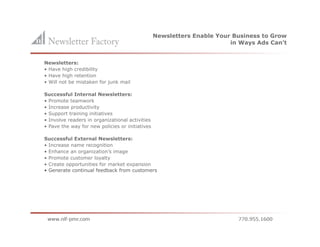 Newsletters Enable Your Business to Grow
                                                                        in Ways Ads Can’t


Newsletters:
• Have high credibility
• Have high retention
• Will not be mistaken for junk mail

Successful Internal Newsletters:
• Promote teamwork
• Increase productivity
• Support training initiatives
• Involve readers in organizational activities
• Pave the way for new policies or initiatives

Successful External Newsletters:
• Increase name recognition
• Enhance an organization’s image
• Promote customer loyalty
• Create opportunities for market expansion
• Generate continual feedback from customers
 