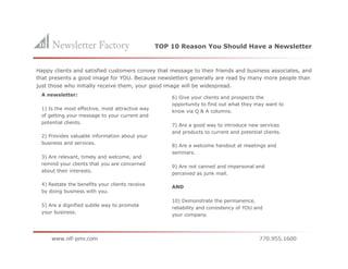 TOP 10 Reason You Should Have a Newsletter


Happy clients and satisfied customers convey that message to their friends and business associates, and
that presents a good image for YOU. Because newsletters generally are read by many more people than
just those who initially receive them, your good image will be widespread.
 A newsletter:
                                                     6) Give your clients and prospects the
                                                     opportunity to find out what they may want to
 1) Is the most effective, most attractive way
                                                     know via Q & A columns.
 of getting your message to your current and
 potential clients.
                                                     7) Are a good way to introduce new services
                                                     and products to current and potential clients.
 2) Provides valuable information about your
 business and services.
                                                     8) Are a welcome handout at meetings and
                                                     seminars.
 3) Are relevant, timely and welcome, and
 remind your clients that you are concerned
                                                     9) Are not canned and impersonal and
 about their interests.
                                                     perceived as junk mail.

 4) Restate the benefits your clients receive
                                                     AND
 by doing business with you.

                                                     10) Demonstrate the permanence,
 5) Are a dignified subtle way to promote
                                                     reliability and consistency of YOU and
 your business.
                                                     your company.
 