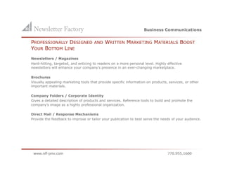 Business Communications


    PROFESSIONALLY DESIGNED              AND    WRITTEN MARKETING MATERIALS BOOST
    YOUR BOTTOM LINE
    Newsletters / Magazines
    Hard-hitting, targeted, and enticing to readers on a more personal level. Highly effective
    newsletters will enhance your company’s presence in an ever-changing marketplace.

    Brochures
    Visually appealing marketing tools that provide specific information on products, services, or other
    important materials.

    Company Folders / Corporate Identity
    Gives a detailed description of products and services. Reference tools to build and promote the
    company’s image as a highly professional organization.

    Direct Mail / Response Mechanisms
    Provide the feedback to improve or tailor your publication to best serve the needs of your audience.
 