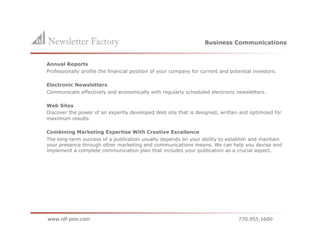 Business Communications


    Annual Reports
    Professionally profile the financial position of your company for current and potential investors.

    Electronic Newsletters
    Communicate effectively and economically with regularly scheduled electronic newsletters.

    Web Sites
    Discover the power of an expertly developed Web site that is designed, written and optimized for
    maximum results.

    Combining Marketing Expertise With Creative Excellence
    The long-term success of a publication usually depends on your ability to establish and maintain
    your presence through other marketing and communications means. We can help you devise and
    implement a complete communication plan that includes your publication as a crucial aspect.
 