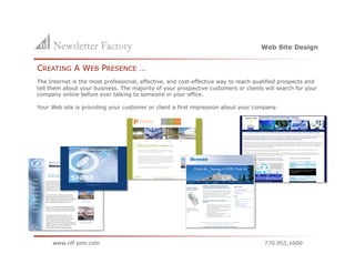 Web Site Design


CREATING A WEB PRESENCE …
The Internet is the most professional, effective, and cost-effective way to reach qualified prospects and
tell them about your business. The majority of your prospective customers or clients will search for your
company online before ever talking to someone in your office.

Your Web site is providing your customer or client a first impression about your company.
 