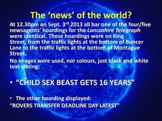 The ‘news’ of the world?
At 12.30pm on Sept. 3rd 2013 all bar one of the four/five
newsagents’ hoardings for the Lancashire Telegraph
were identical. These hoardings were on King
Street, from the traffic lights at the bottom of Buncer
Lane to the traffic lights at the bottom of Montague
Street.
No images were used, nor colours, just black and white
text stating:

• “CHILD SEX BEAST GETS 16 YEARS”
• The other hoarding displayed:
“ROVERS TRANSFER DEADLINE DAY LATEST”

 