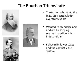 The Bourbon Triumvirate
            • Three men who ruled the
              state consecutively for
              over thirty years

            • Wanted to blend the new
              and old by keeping
              southern traditions but
              industrializing

            • Believed in lower taxes
              and the convict lease
              system
 