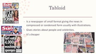 Tabloid
- Is a newspaper of small format giving the news in
compressed or condensed form usually with illustrations.
- Gives stories about people and celebrities.
- It’s cheaper
 