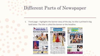 Different Parts of Newspaper
1. Front page – highlights the banner story of the day. Its title is printed in big
bold letter. The title is called the banner or the headline.
 