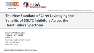Sunday, October 8, 2023
7:00 AM - 8:15 AM ET
Room 5
Huntington Convention Center
300 Lakeside Ave E.
Cleveland, Ohio
The New Standard of Care: Leveraging the
Benefits of SGLT2 Inhibitors Across the
Heart Failure Spectrum
Provided by Clinical Care Options, LLC in partnership with the Heart Failure Society of America
This activity is supported by independent educational grants from
Boehringer Ingelheim Pharmaceuticals, Inc. and Eli Lilly and Company.
 