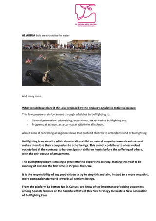 AL AÏGUA Bulls are chased to the water
And many more.
What would take place if the Law proposed by the Popular Legislative Initiative passed.
This law previews reinforcement through subsidies to bullfighting to:
- General promotion: advertising, expositions, art related to bullfighting etc.
- Programs at schools: as a curricular activity in all schools.
Also it aims at cancelling all regionals laws that prohibit children to attend any kind of bullfighting.
Bullfighting is an atrocity which denaturalizes children natural empathy towards animals and
makes them lose their compassion to other beings. This cannot contribute to a less violent
society but all the contrary, to harden Spanish children hearts before the suffering of others,
with the only excuse of amusement.
The bullfighting lobby is making a great effort to export this activity, starting this year to be
running of bulls for the first time in Virginia, the USA.
It is the responsibility of any good citizen to try to stop this and aim, instead to a more empathic,
more compassionate world towards all sentient beings.
From the platform La Tortura No Es Cultura, we know of the importance of raising awareness
among Spanish families on the harmful effects of this New Strategy to Create a New Generation
of Bullfighting Fans.
 