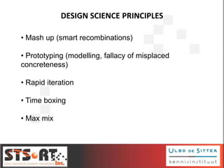 DESIGN SCIENCE PRINCIPLES
10
• Mash up (smart recombinations)
• Prototyping (modelling, fallacy of misplaced
concreteness)
• Rapid iteration
• Time boxing
• Max mix
 
