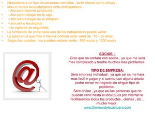 Necesitaria a un tipo de personas normales , tanto chicos como chicas . Mas o menos necesitaríamos ochio trabajadores :  -Uno para reponer productos . -Uno para trabajar en la caja . -Uno para trabajar en el almacen. -Una jefa o encargada . -Un vigilante de seguridad. La formación de entre cada uno de los trabajadores puede variar .  La edad en la que mas o menos podrian estar seria de : 18 - 38 años. Según los puestos , los sueldos estaran entre : 900 euros y 1200 euros SOCIOS :  Creo que no contare con socios , ya que me sera mas complicado y tendre muchos mas problemas.  TIPO DE EMPRESA: Sera empresa individual , ya que asi se me hara mas facil el pagar y si cuento con alguna deuda podre cerrar mi negocio sin ningun tipo de problema . Sera online , ya que asi las personas que no puedan venir hasta el local pues por Internet le facilitaremos todos los productos , ofertas , etc .. mucho mejor  . www.thenewstylecastuera.com 