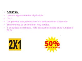 OFERTAS:  Lanzare algunas ofertas al principio :  2 x 1 .  Las prendas que pertenezcan a la temporada en la que nos Encontramos se encontraran muy baratas. Y en epocas de rebajas , hare descuentos desde el 20 % hasta el 50 % . 