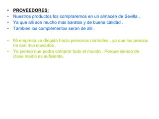 PROVEEDORES: Nuestros productos los compraremos en un almacen de Sevilla .  Ya que alli son mucho mas baratos y de buena calidad . Tambien los complementos seran de alli . Mi empresa va dirigida hacia personas normales , ya que los precios no son mui elevados . Yo pienso que podra comprar todo el mundo . Porque siendo de clase media es suficiente. 