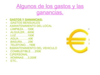 Algunos de los gastos y las ganancias. GASTOS Y GANANCIAS: .GASTOS MENSUALES A)MANTENIMIENTO DEL LOCAL .LIMPIEZA…..100€ .ALQUILER….600€ .LUZ………….100€ .AGUA………..40€ .BASURA…….25€ .TELEFONO….190€ B)MANTENIMIENTO DEL VEHICULO .COMBUSTIBLE…..250€ C)PERSONAL .NOMINAS…..3.200€ ETC.. 