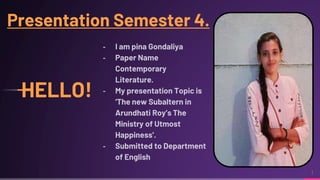 1
HELLO!
╸ I am pina Gondaliya
╸ Paper Name
Contemporary
Literature.
╸ My presentation Topic is
‘The new Subaltern in
Arundhati Roy’s The
Ministry of Utmost
Happiness’.
╸ Submitted to Department
of English
Presentation Semester 4.
 