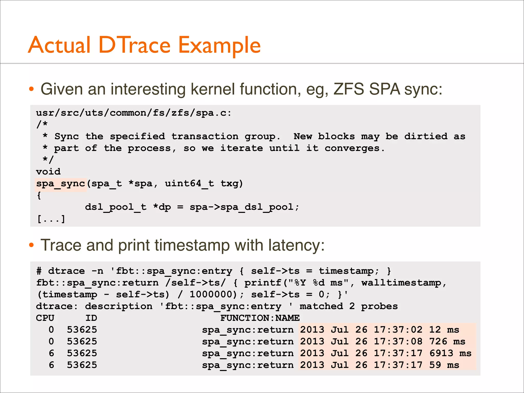 Actual DTrace Example
• Given an interesting kernel function, eg, ZFS SPA sync:
usr/src/uts/common/fs/zfs/spa.c:
/*
* Sync the specified transaction group. New blocks may be dirtied as
* part of the process, so we iterate until it converges.
*/
void
spa_sync(spa_t *spa, uint64_t txg)
{
dsl_pool_t *dp = spa->spa_dsl_pool;
[...]

• Trace and print timestamp with latency:
# dtrace -n 'fbt::spa_sync:entry { self->ts = timestamp; }
fbt::spa_sync:return /self->ts/ { printf("%Y %d ms", walltimestamp,
(timestamp - self->ts) / 1000000); self->ts = 0; }'
dtrace: description 'fbt::spa_sync:entry ' matched 2 probes
CPU
ID
FUNCTION:NAME
0 53625
spa_sync:return 2013 Jul 26 17:37:02 12 ms
0 53625
spa_sync:return 2013 Jul 26 17:37:08 726 ms
6 53625
spa_sync:return 2013 Jul 26 17:37:17 6913 ms
6 53625
spa_sync:return 2013 Jul 26 17:37:17 59 ms

 