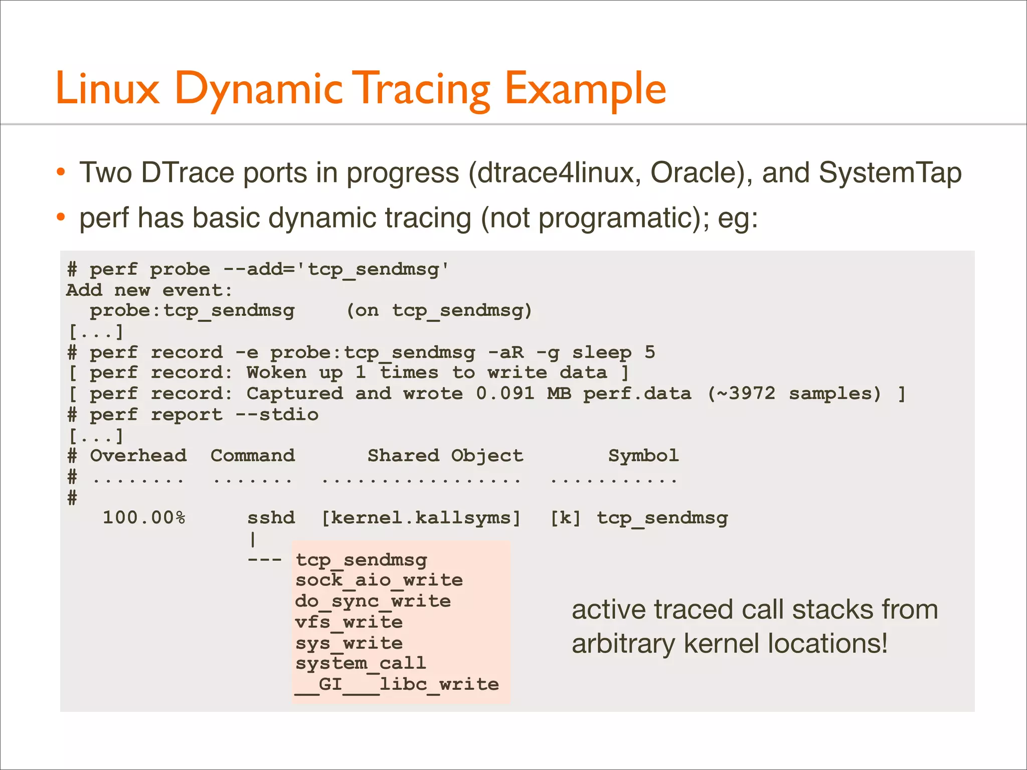Linux Dynamic Tracing Example
•
•

Two DTrace ports in progress (dtrace4linux, Oracle), and SystemTap
perf has basic dynamic tracing (not programatic); eg:

# perf probe --add='tcp_sendmsg'
Add new event:
probe:tcp_sendmsg
(on tcp_sendmsg)
[...]
# perf record -e probe:tcp_sendmsg -aR -g sleep 5
[ perf record: Woken up 1 times to write data ]
[ perf record: Captured and wrote 0.091 MB perf.data (~3972 samples) ]
# perf report --stdio
[...]
# Overhead Command
Shared Object
Symbol
# ........ ....... ................. ...........
#
100.00%
sshd [kernel.kallsyms] [k] tcp_sendmsg
|
--- tcp_sendmsg
sock_aio_write
do_sync_write
active traced call stacks from
vfs_write
sys_write
arbitrary kernel locations!
system_call
__GI___libc_write

 