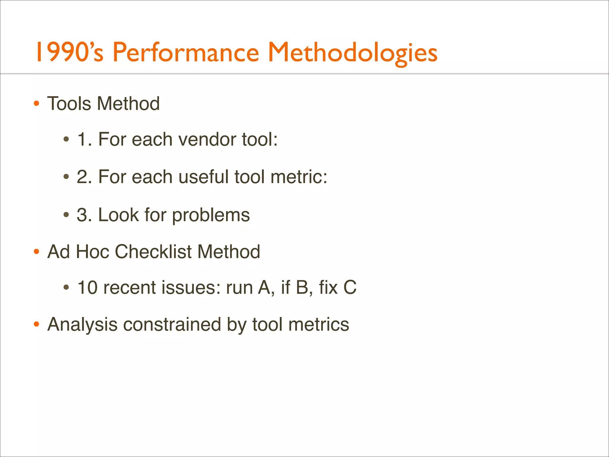 1990’s Performance Methodologies
• Tools Method
• 1. For each vendor tool:
• 2. For each useful tool metric:
• 3. Look for problems
• Ad Hoc Checklist Method
• 10 recent issues: run A, if B, ﬁx C
• Analysis constrained by tool metrics

 