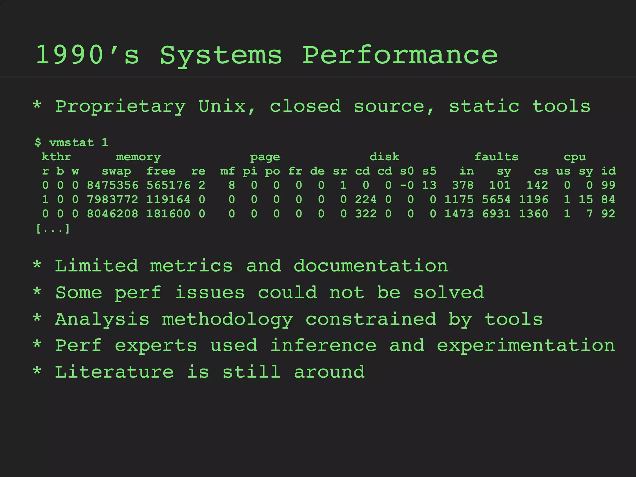 1990’s Systems Performance
* Proprietary Unix, closed source, static tools
$ vmstat 1
kthr
memory
r b w
swap free re
0 0 0 8475356 565176 2
1 0 0 7983772 119164 0
0 0 0 8046208 181600 0
[...]

*
*
*
*
*

mf
8
0
0

page
disk
faults
cpu
pi po fr de sr cd cd s0 s5
in
sy
cs us sy id
0 0 0 0 1 0 0 -0 13 378 101 142 0 0 99
0 0 0 0 0 224 0 0 0 1175 5654 1196 1 15 84
0 0 0 0 0 322 0 0 0 1473 6931 1360 1 7 92

Limited metrics and documentation
Some perf issues could not be solved
Analysis methodology constrained by tools
Perf experts used inference and experimentation
Literature is still around

 