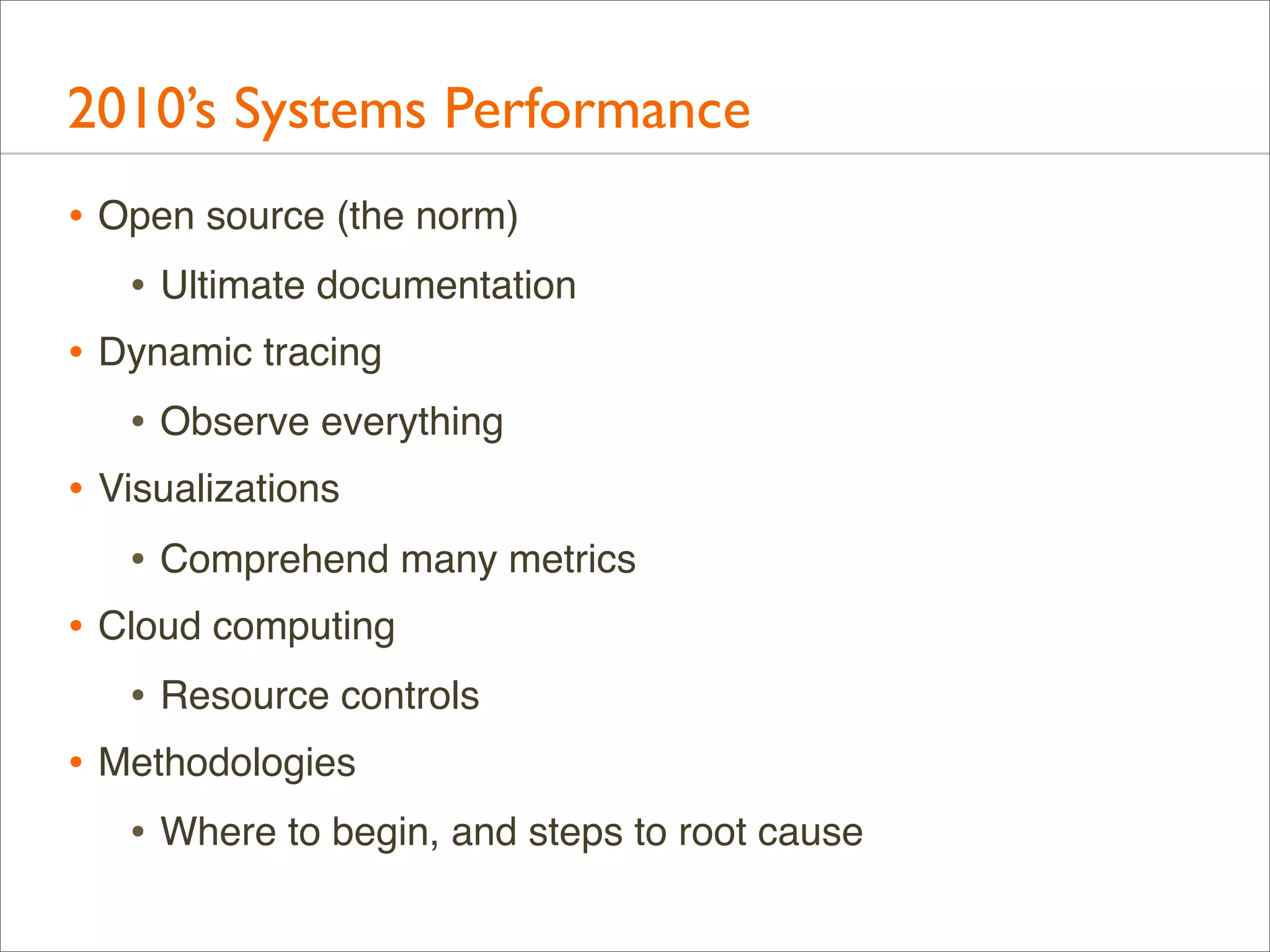 2010’s Systems Performance
• Open source (the norm)
• Ultimate documentation
• Dynamic tracing
• Observe everything
• Visualizations
• Comprehend many metrics
• Cloud computing
• Resource controls
• Methodologies
• Where to begin, and steps to root cause

 