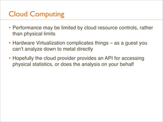 Cloud Computing
• Performance may be limited by cloud resource controls, rather
than physical limits

• Hardware Virtualization complicates things – as a guest you
can’t analyze down to metal directly

• Hopefully the cloud provider provides an API for accessing
physical statistics, or does the analysis on your behalf

 
