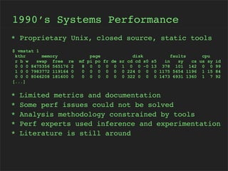 1990’s Systems Performance
* Proprietary Unix, closed source, static tools
$ vmstat 1
kthr
memory
r b w
swap free re
0 0 0 8475356 565176 2
1 0 0 7983772 119164 0
0 0 0 8046208 181600 0
[...]

*
*
*
*
*

mf
8
0
0

page
disk
faults
cpu
pi po fr de sr cd cd s0 s5
in
sy
cs us sy id
0 0 0 0 1 0 0 -0 13 378 101 142 0 0 99
0 0 0 0 0 224 0 0 0 1175 5654 1196 1 15 84
0 0 0 0 0 322 0 0 0 1473 6931 1360 1 7 92

Limited metrics and documentation
Some perf issues could not be solved
Analysis methodology constrained by tools
Perf experts used inference and experimentation
Literature is still around

 