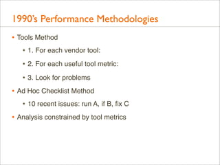 1990’s Performance Methodologies
• Tools Method
• 1. For each vendor tool:
• 2. For each useful tool metric:
• 3. Look for...