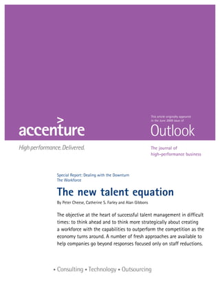This article originally appeared
                                                        in the June 2009 issue of




                                                        The journal of
                                                        high-performance business



Special Report: Dealing with the Downturn
The Workforce


The new talent equation
By Peter Cheese, Catherine S. Farley and Alan Gibbons

The objective at the heart of successful talent management in difficult
times: to think ahead and to think more strategically about creating
a workforce with the capabilities to outperform the competition as the
economy turns around. A number of fresh approaches are available to
help companies go beyond responses focused only on staff reductions.
 