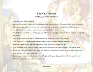 TheNewTeacher
1. Thou shalt make MANY mistakes.
2. A wise man once said “It is best to never let a pupil see you smile before Christmas comes.” Unfortunately, he
suffered a terrible attack of the heart and is no longer with us to confirm the usefulness of this strategy.
3. You shall appear as a parent, a pastor, or even a parole officer to some.
4. It might be expected that, as a teacher, you are skilled in developing novel approaches to teaching boring stuff that
matters.
5. If you do not know an answer, do not be afraid to call upon Gog (Great Oracle Google).
6. Know thyself. Be a cool teacher and they will like you; be yourself and they will learn from you.
7. Herein lies the paradox of teaching: your aim is to get your pupils to need you less.
8. Be ye not fooled! Your students actually prefer order over chaos and challenging work over menial tasks.
9. Question all matters of teaching and teach your students to question all matters of learning (do not confuse a good
question with a good challenge).
10. Do not expect praise from adults, lest ye be willing to suffer grave disappointment. Rather, look to your students for
signs that your efforts are paying off.
Des Floyd
“10ThingsIwishthey’dtoldme”
 