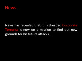 News.. News has revealed that, this dreaded  Corporate Terrorist  is now on a mission to find out new grounds for his future attacks…. 