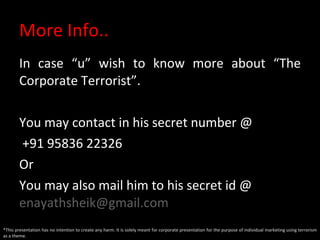 More Info.. In case “u” wish to know more about “The Corporate Terrorist”. You may contact in his secret number @ +91 95836 22326 Or You may also mail him to his secret id @  [email_address]   *This presentation has no intention to create any harm. It is solely meant for corporate presentation for the purpose of individual marketing using terrorism as a theme. 