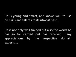 He is young and smart, and knows well to use his skills and talents to its utmost best.. He is not only well trained but also the works he has so far carried out has received many appreciations by the respective domain experts…. 