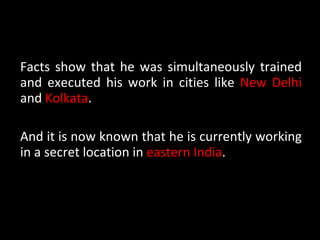 Facts show that he was simultaneously trained and executed his work in cities like  New Delhi  and  Kolkata . And it is now known that he is currently working in a secret location in  eastern India . 