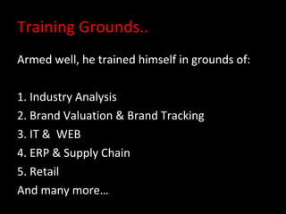 Training Grounds.. Armed well, he trained himself in grounds of: 1. Industry Analysis 2. Brand Valuation & Brand Tracking 3. IT &  WEB  4. ERP & Supply Chain  5. Retail  And many more… 