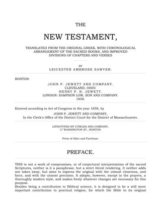 THE
NEW TESTAMENT,
TRANSLATED FROM THE ORIGINAL GREEK, WITH CHRONOLOGICAL
ARRANGEMENT OF THE SACRED BOOKS, AND IMPROVED
DIVISIONS OF CHAPTERS AND VERSES
BY
LEICESTER AMBROSE SAWYER.
BOSTON:
JOHN P. JEWETT AND COMPANY.
CLEVELAND, OHIO:
HENRY P. B. JEWETT.
LONDON: SAMPSON LOW, SON AND COMPANY.
1858.
Entered according to Act of Congress in the year 1858, by
JOHN P. JEWETT AND COMPANY,
In the Clerk's Office of the District Court for the District of Massachusetts.
LITHOTYPED BY COWLES AND COMPANY,
17 WASHINGTON ST., BOSTON.
Press of Allen and Farnham.
PREFACE.
THIS is not a work of compromises, or of conjectural interpretations of the sacred
Scriptures, neither is it a paraphrase, but a strict literal rendering. It neither adds
nor takes away; but aims to express the original with the utmost clearness, and
force, and with the utmost precision. It adopts, however, except in the prayers, a
thoroughly modern style, and makes freely whatever changes are necessary for this
purpose.
Besides being a contribution to Biblical science, it is designed to be a still more
important contribution to practical religion, for which the Bible in its original
 