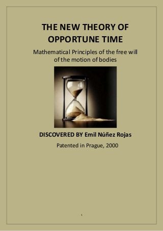 THE NEW THEORY OF 
OPPORTUNE TIME 
Mathematical Principles of the free will 
of the motion of bodies 
DISCOVERED BY Emil Núñez Rojas 
Patented in Prague, 2000 
1 
 