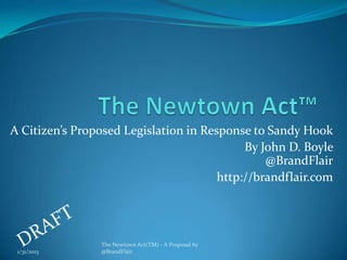 A Citizen’s Proposed Legislation in Response to Sandy Hook
                                            By John D. Boyle
                                                @BrandFlair
                                       http://brandflair.com




                The Newtown Act(TM) - A Proposal by
 1/31/2013      @BrandFlair
 