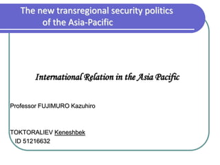 The new transregional security politics
        of the Asia-Pacific




       International Relation in the Asia Pacific

Professor FUJIMURO Kazuhiro



TOKTORALIEV Keneshbek
 ID 51216632
 