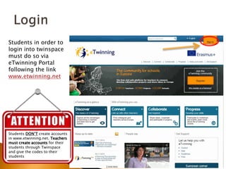 Students in order to 
login into twinspace 
must do so via 
eTwinning Portal 
following the link 
www.etwinning.net 
Students DON’T create accounts 
in www.etwinning.net. Teachers 
must create accounts for their 
students through Twinspace 
and give the codes to their 
students 
 