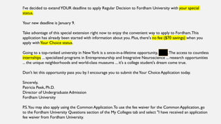 I've decided to extendYOUR deadline to apply Regular Decision to Fordham University with your special
status.
Your new deadline is January 9.
Take advantage of this special extension right now to enjoy the convenient way to apply to Fordham.This
application has already been started with information about you. Plus, there's no fee ($70 savings) when you
apply withYour Choice status.
Going to a top-ranked university in NewYork is a once-in-a-lifetime opportunity, Cayla.The access to countless
internships ... specialized programs in Entrepreneurship and Integrative Neuroscience ... research opportunities
... the unique neighborhoods and world-class museums ... it's a college student's dream come true.
Don't let this opportunity pass you by. I encourage you to submit theYour Choice Application today.
Sincerely,
Patricia Peek, Ph.D.
Director of Undergraduate Admission
Fordham University
P.S.You may also apply using the Common Application.To use the fee waiver for the Common Application, go
to the Fordham University Questions section of the My Colleges tab and select "I have received an application
fee waiver from Fordham University.
 