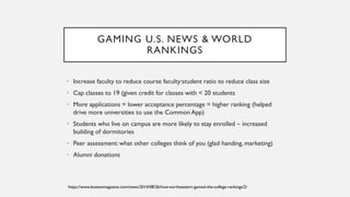 GAMING U.S. NEWS & WORLD
RANKINGS
• Increase faculty to reduce course faculty:student ratio to reduce class size
• Cap classes to 19 (given credit for classes with < 20 students
• More applications = lower acceptance percentage = higher ranking (helped
drive more universities to use the Common App)
• Students who live on campus are more likely to stay enrolled – increased
building of dormitories
• Peer assessment: what other colleges think of you (glad handing, marketing)
• Alumni donations
https://www.bostonmagazine.com/news/2014/08/26/how-northeastern-gamed-the-college-rankings/2/
 