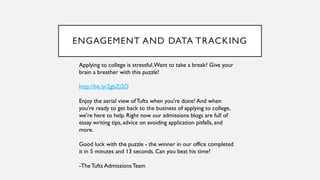 Applying to college is stressful.Want to take a break? Give your
brain a breather with this puzzle!
http://bit.ly/2gbZj2O
Enjoy the aerial view ofTufts when you're done! And when
you're ready to get back to the business of applying to college,
we're here to help. Right now our admissions blogs are full of
essay writing tips, advice on avoiding application pitfalls, and
more.
Good luck with the puzzle - the winner in our office completed
it in 5 minutes and 13 seconds. Can you beat his time?
-The Tufts AdmissionsTeam
ENGAGEMENT AND DATA TRACKING
 