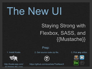 The New UI 
Staying Strong with 
Flexbox, SASS, and 
{{Mustache}} 
1. Install Koala. 
http://koala-app.com/ 
(for Windows, Mac, Linux) 
Prep: 
2. Get source code zip file. 
https://github.com/ecarlisle/TheNewUI 
3. Pick any editor. 
 