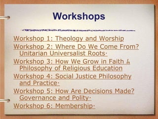 Workshops

Workshop 1: Theology and Worship
Workshop 2: Where Do We Come From?
 Unitarian Universalist Roots･
Workshop 3: How We Grow in Faith ﾑ
 Philosophy of Religious Education
Workshop 4: Social Justice Philosophy
 and Practice･
Workshop 5: How Are Decisions Made?
 Governance and Polity･
Workshop 6: Membership･
 
