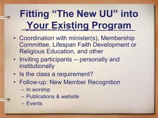 Fitting “The New UU” into
   Your Existing Program
• Coordination with minister(s), Membership
  Committee, Lifespan Faith Development or
  Religious Education, and other
• Inviting participants -- personally and
  institutionally
• Is the class a requirement?
• Follow-up: New Member Recognition
  – In worship
  – Publications & website
  – Events
 