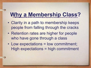 Why a Membership Class?
• Clarity in a path to membership keeps
  people from falling through the cracks
• Retention rates are higher for people
  who have gone through a class
• Low expectations = low commitment;
  High expectations = high commitment
 