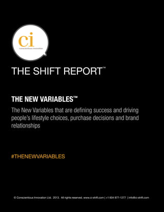 THE SHIFT REPORT
                                                                           ™




THE NEW VARIABLES™
The New Variables that are defining success and driving
people’s lifestyle choices, purchase decisions and brand
relationships



#THENEWVARIABLES




 © Conscientious Innovation Ltd. 2013. All rights reserved. www.ci-shift.com | +1 604 877-1277 | info@ci-shift.com
 