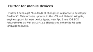 Flutter for mobile devices
Flutter 1.5 has got “hundreds of changes in response to developer
feedback”. This includes updates to the iOS and Material Widgets,
engine support for new device types, new App Store iOS SDK
requirements as well as Dart 2.3 showcasing enhanced UI code
language features.
 